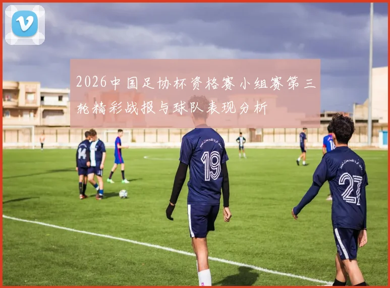 2026中国足协杯资格赛小组赛第三轮精彩战报与球队表现分析