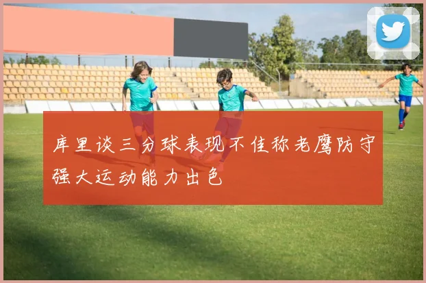 库里谈三分球表现不佳称老鹰防守强大运动能力出色