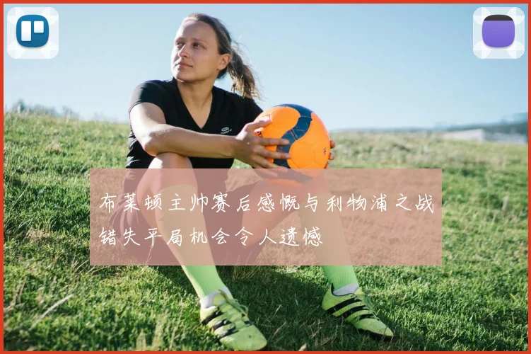 布莱顿主帅赛后感慨与利物浦之战错失平局机会令人遗憾