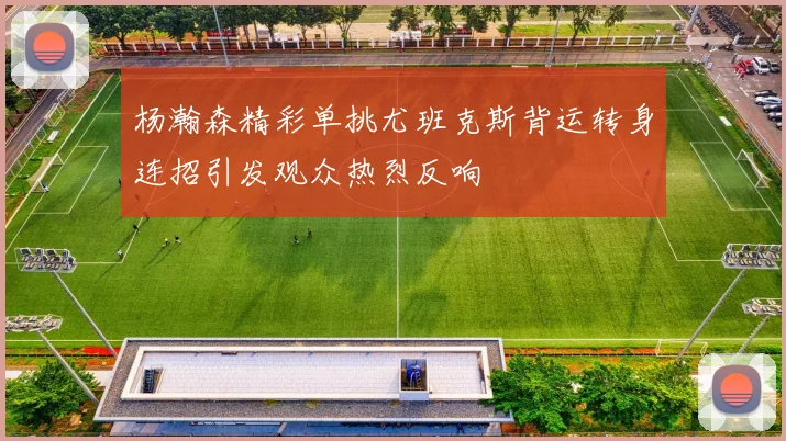 杨瀚森精彩单挑尤班克斯背运转身连招引发观众热烈反响