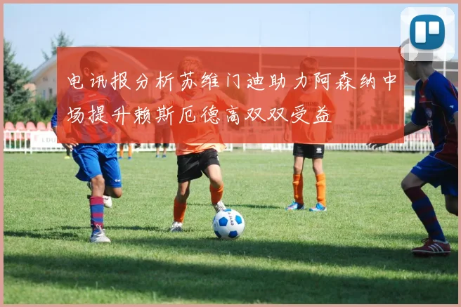 电讯报分析苏维门迪助力阿森纳中场提升赖斯厄德高双双受益