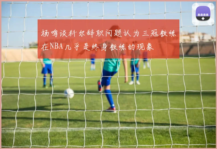 杨鸣谈科尔辞职问题认为三冠教练在NBA几乎是终身教练的现象