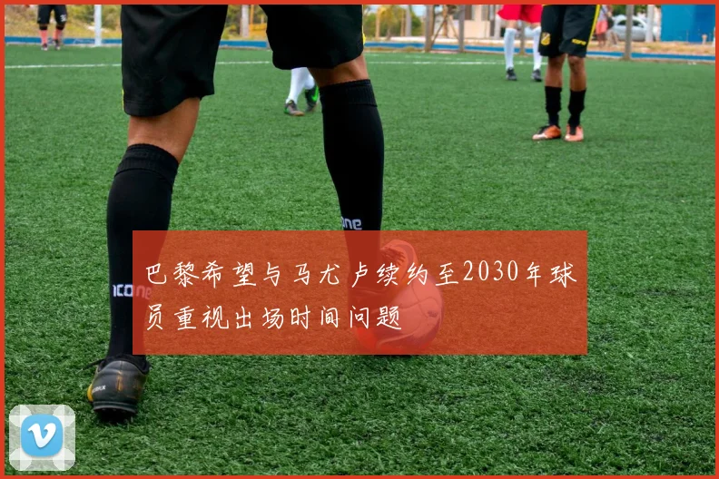 巴黎希望与马尤卢续约至2030年球员重视出场时间问题