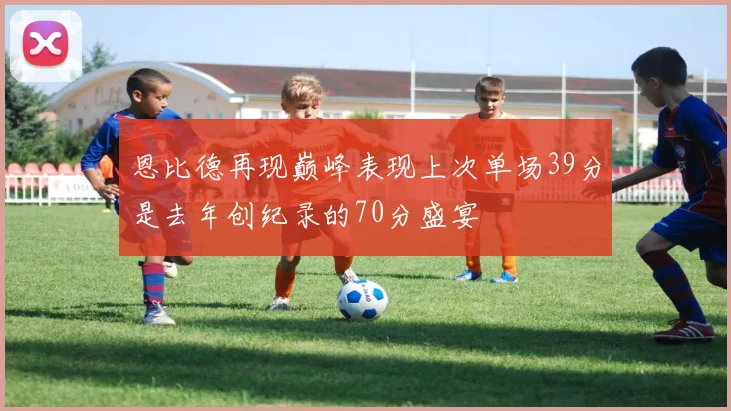 恩比德再现巅峰表现上次单场39分是去年创纪录的70分盛宴