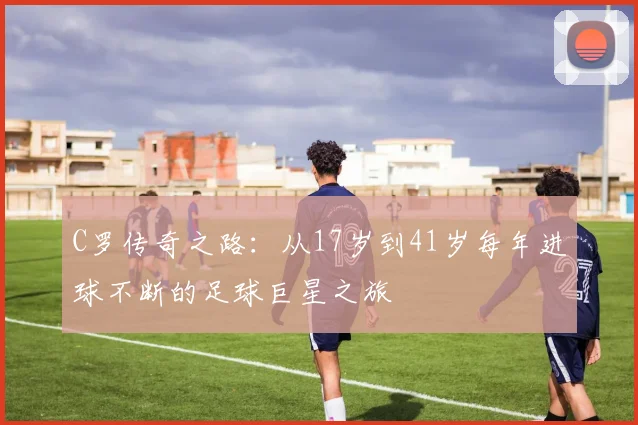 C罗传奇之路：从17岁到41岁每年进球不断的足球巨星之旅