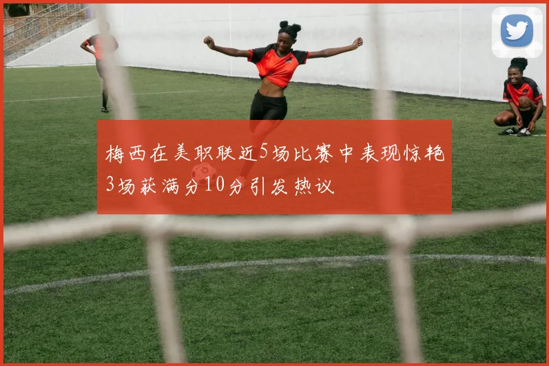 梅西在美职联近5场比赛中表现惊艳3场获满分10分引发热议