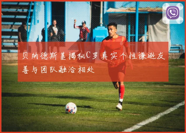 贝纳德斯基揭秘C罗真实个性谦逊友善与团队融洽相处