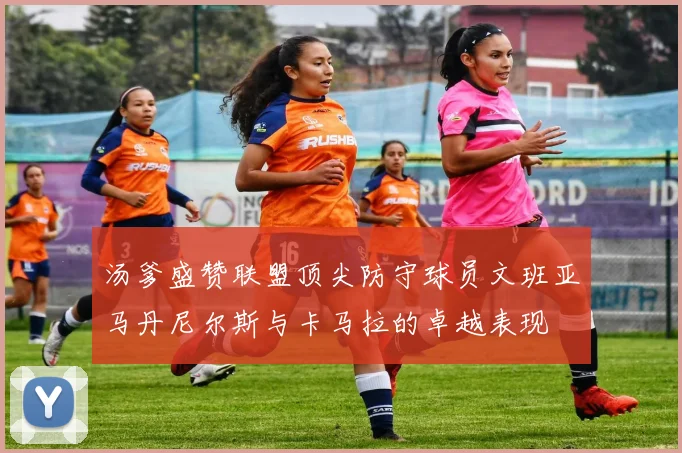 汤爹盛赞联盟顶尖防守球员文班亚马丹尼尔斯与卡马拉的卓越表现