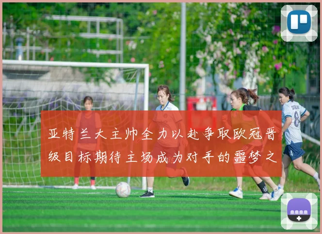 亚特兰大主帅全力以赴争取欧冠晋级目标期待主场成为对手的噩梦之地