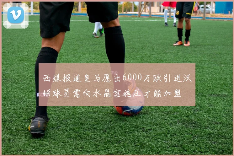西媒报道皇马愿出6000万欧引进沃顿球员需向水晶宫施压才能加盟