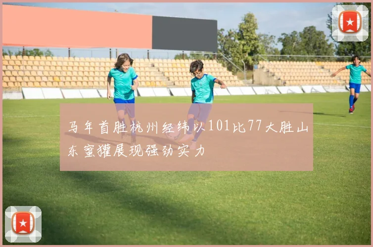 马年首胜杭州经纬以101比77大胜山东蜜獾展现强劲实力