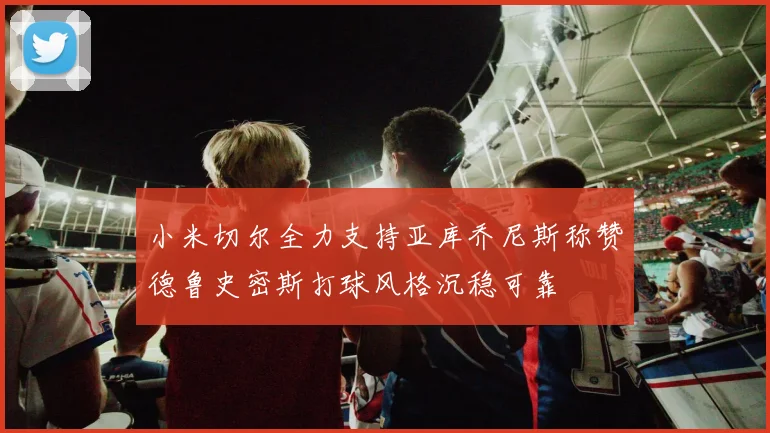 小米切尔全力支持亚库乔尼斯称赞德鲁史密斯打球风格沉稳可靠