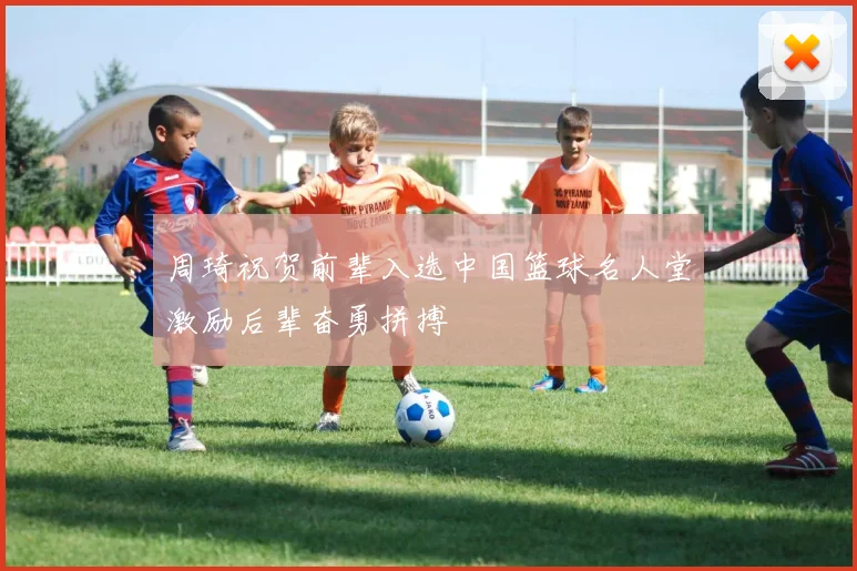 周琦祝贺前辈入选中国篮球名人堂激励后辈奋勇拼搏