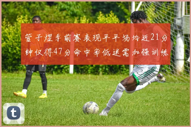 管子煜季前赛表现平平场均近21分钟仅得47分命中率低迷需加强训练