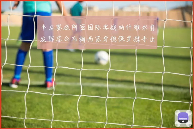 季后赛迈阿密国际客战纳什维尔首发阵容公布梅西苏牙德保罗携手出战