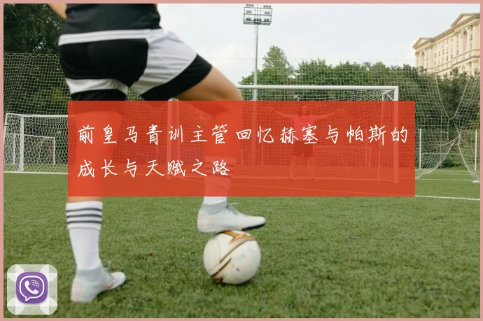 前皇马青训主管回忆赫塞与帕斯的成长与天赋之路
