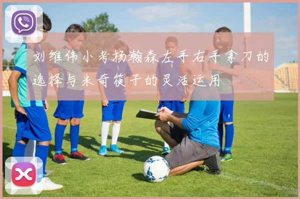 刘维伟小考杨瀚森左手右手拿刀的选择与米奇筷子的灵活运用