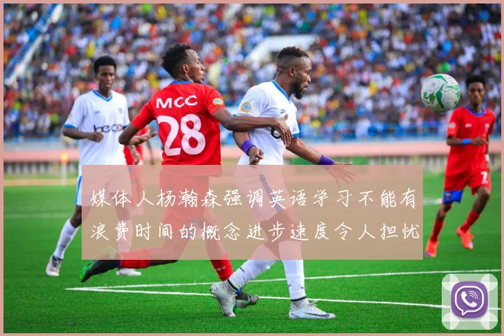 媒体人杨瀚森强调英语学习不能有浪费时间的概念进步速度令人担忧