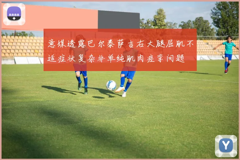 意媒透露巴尔泰萨吉右大腿屈肌不适症状复杂非单纯肌肉痉挛问题