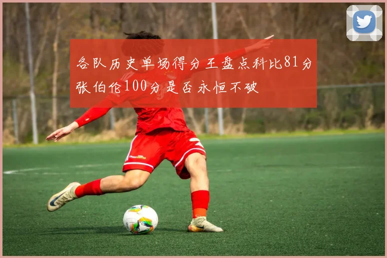 各队历史单场得分王盘点科比81分张伯伦100分是否永恒不破