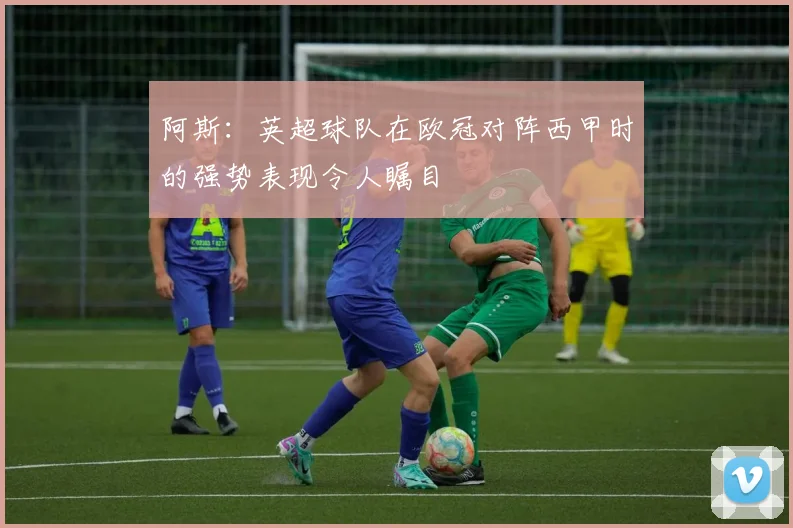 阿斯：英超球队在欧冠对阵西甲时的强势表现令人瞩目