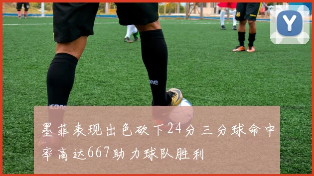 墨菲表现出色砍下24分三分球命中率高达667助力球队胜利