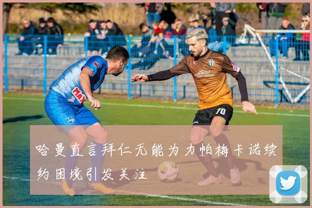 哈曼直言拜仁无能为力帕梅卡诺续约困境引发关注