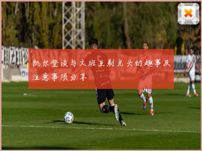 凯尔登谈与文班互剃光头的趣事及注意事项分享