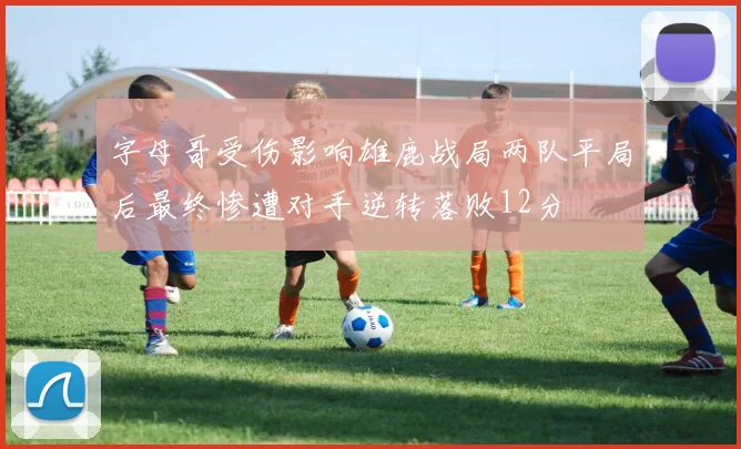 字母哥受伤影响雄鹿战局两队平局后最终惨遭对手逆转落败12分