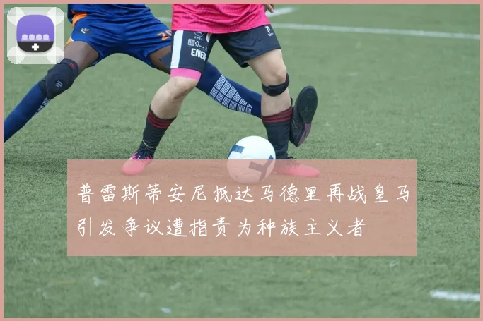 普雷斯蒂安尼抵达马德里再战皇马引发争议遭指责为种族主义者