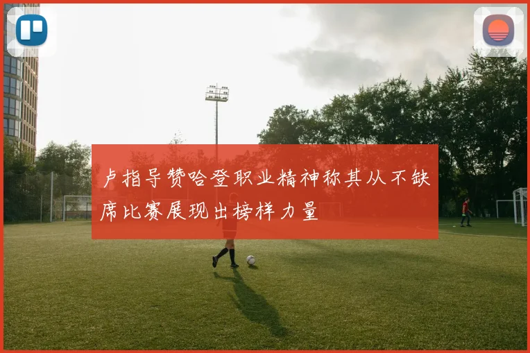 卢指导赞哈登职业精神称其从不缺席比赛展现出榜样力量