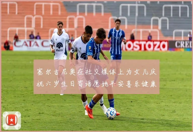 塞尔吉尼奥在社交媒体上为女儿庆祝六岁生日寄语愿她平安喜乐健康成长