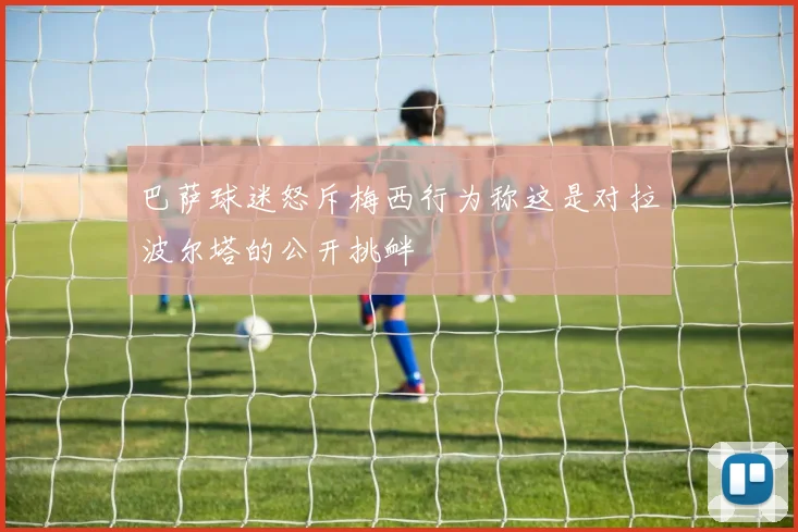 巴萨球迷怒斥梅西行为称这是对拉波尔塔的公开挑衅