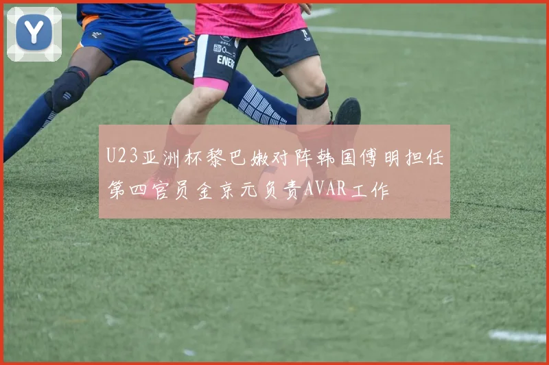 U23亚洲杯黎巴嫩对阵韩国傅明担任第四官员金京元负责AVAR工作