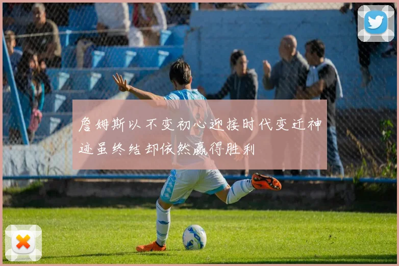 詹姆斯以不变初心迎接时代变迁神迹虽终结却依然赢得胜利