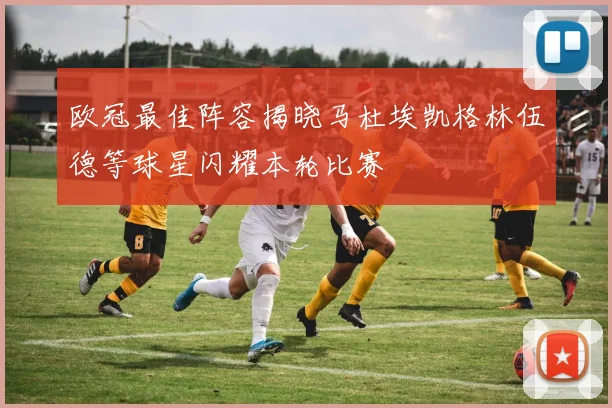 欧冠最佳阵容揭晓马杜埃凯格林伍德等球星闪耀本轮比赛