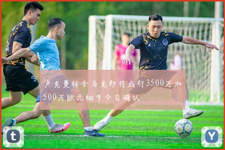 卢克曼转会马竞即将成行3500万加500万欧元细节今日确认