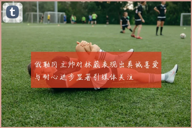 俄勒冈主帅对林葳表现出真诚喜爱与耐心进步显著引媒体关注
