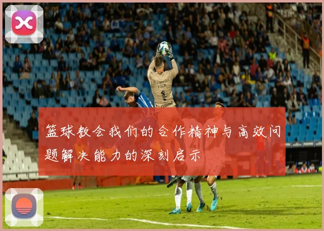 篮球教会我们的合作精神与高效问题解决能力的深刻启示