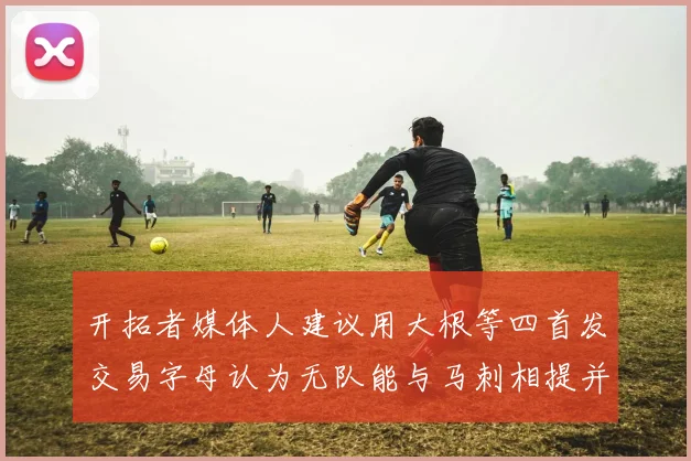 开拓者媒体人建议用大根等四首发交易字母认为无队能与马刺相提并论