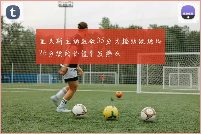 里夫斯主场狂砍35分力挫劲敌场均26分续约价值引发热议