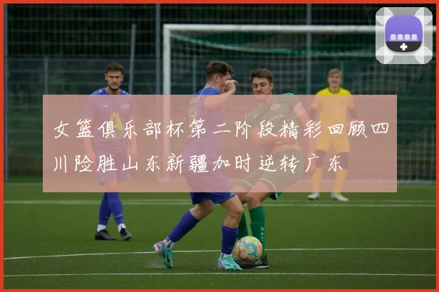 女篮俱乐部杯第二阶段精彩回顾四川险胜山东新疆加时逆转广东