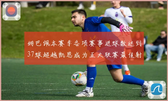 姆巴佩本赛季各项赛事进球数达到37球超越凯恩成为五大联赛最佳射手