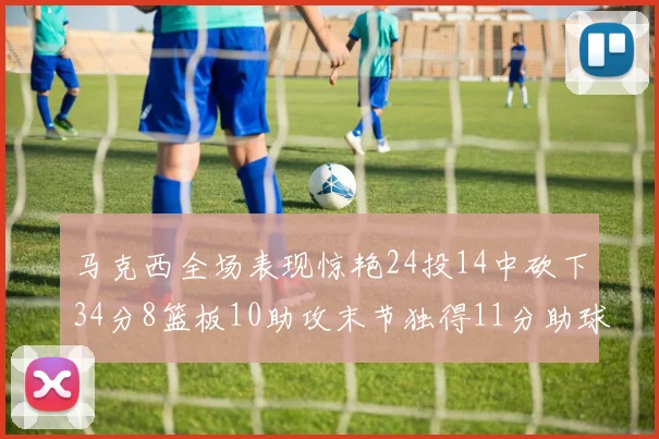 马克西全场表现惊艳24投14中砍下34分8篮板10助攻末节独得11分助球队取胜