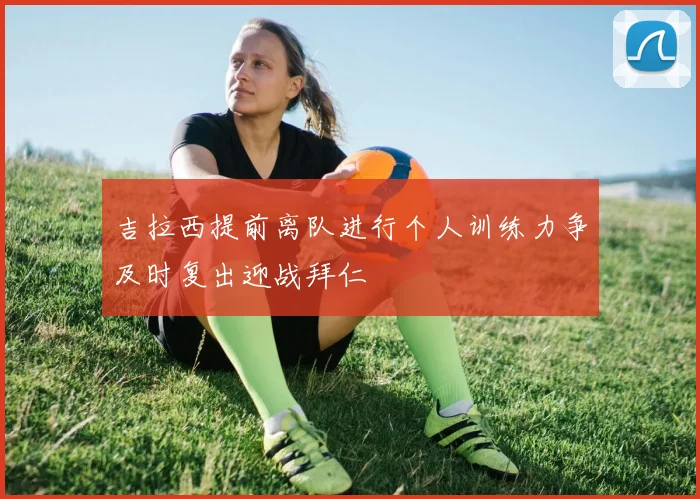 吉拉西提前离队进行个人训练力争及时复出迎战拜仁