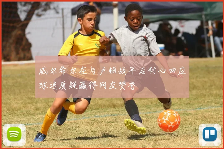 威尔希尔在与卢顿战平后耐心回应球迷质疑赢得网友赞誉