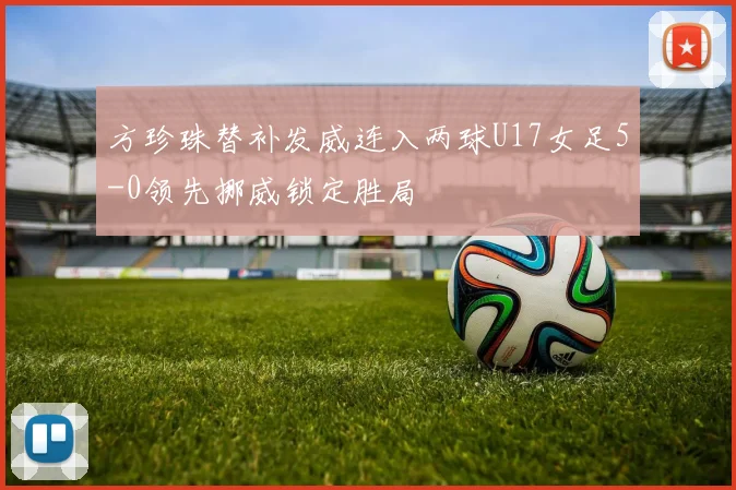方珍珠替补发威连入两球U17女足5-0领先挪威锁定胜局